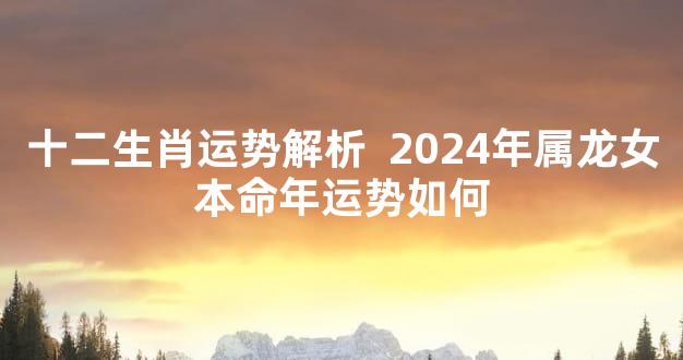 十二生肖运势解析  2024年属龙女本命年运势如何